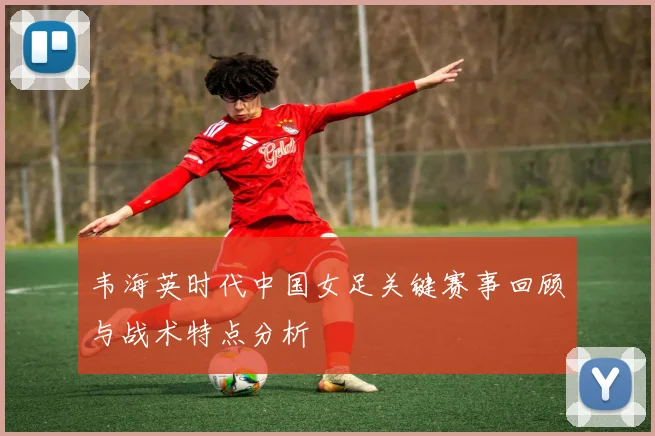 韦海英时代中国女足关键赛事回顾与战术特点分析