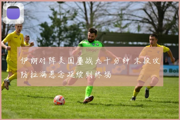 伊朗对阵美国鏖战九十分钟 末段攻防拉满悬念延续到终场