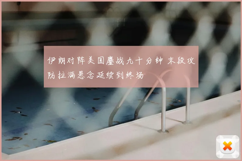伊朗对阵美国鏖战九十分钟 末段攻防拉满悬念延续到终场