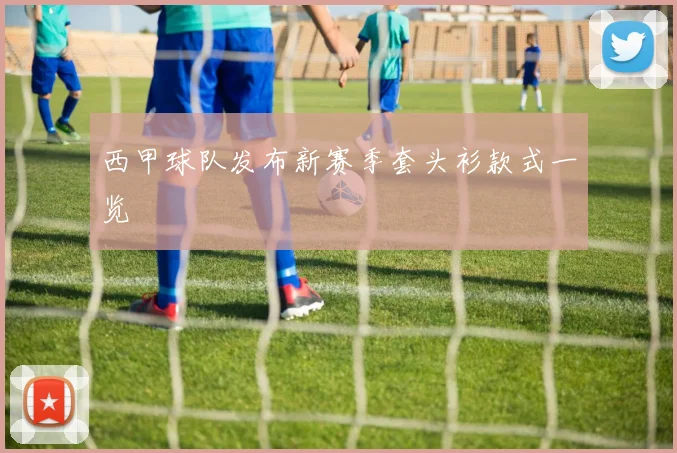 西甲球队发布新赛季套头衫款式一览