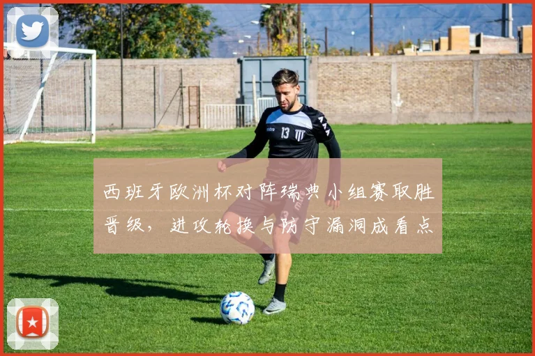 西班牙欧洲杯对阵瑞典小组赛取胜晋级，进攻轮换与防守漏洞成看点