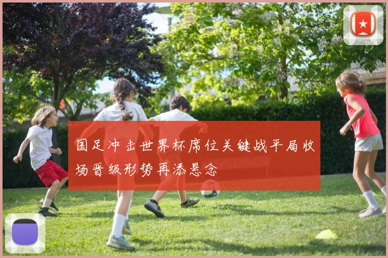 国足冲击世界杯席位关键战平局收场晋级形势再添悬念