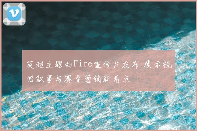 英超主题曲Fire宣传片发布 展示视觉叙事与赛季营销新看点