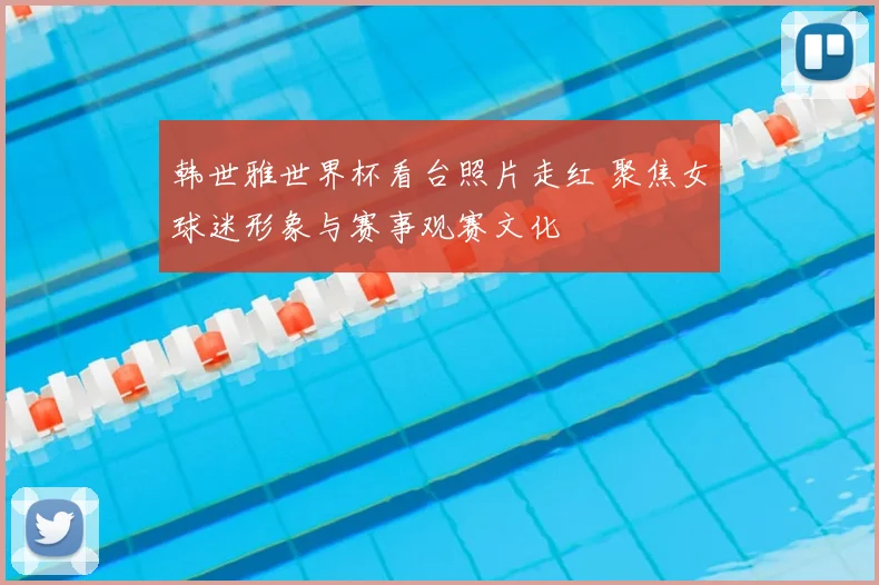 韩世雅世界杯看台照片走红 聚焦女球迷形象与赛事观赛文化