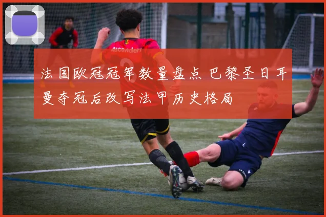 法国欧冠冠军数量盘点 巴黎圣日耳曼夺冠后改写法甲历史格局