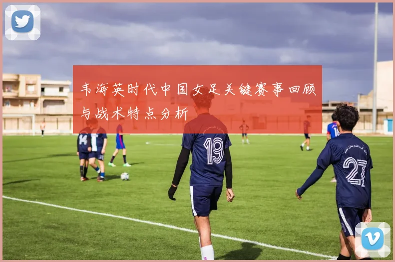 韦海英时代中国女足关键赛事回顾与战术特点分析
