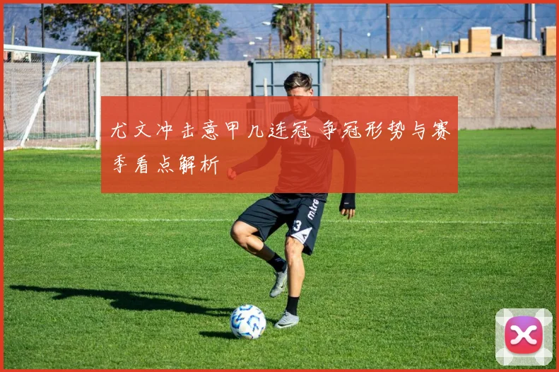 尤文冲击意甲几连冠 争冠形势与赛季看点解析