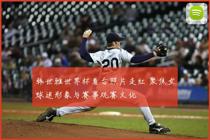 韩世雅世界杯看台照片走红 聚焦女球迷形象与赛事观赛文化