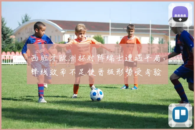 西班牙欧洲杯对阵瑞士遭遇平局,锋线效率不足使晋级形势受考验