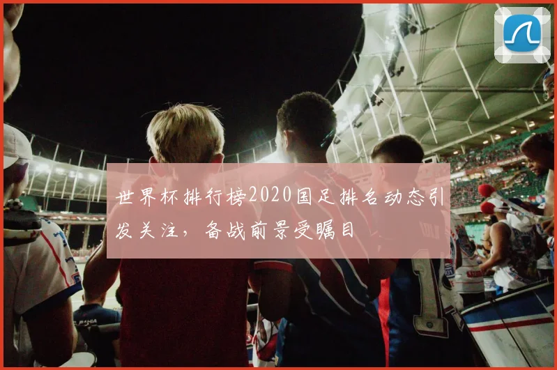 世界杯排行榜2020国足排名动态引发关注，备战前景受瞩目