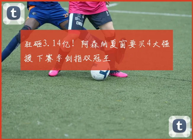 狂砸3.14亿!阿森纳夏窗要买4大强援 下赛季剑指双冠王