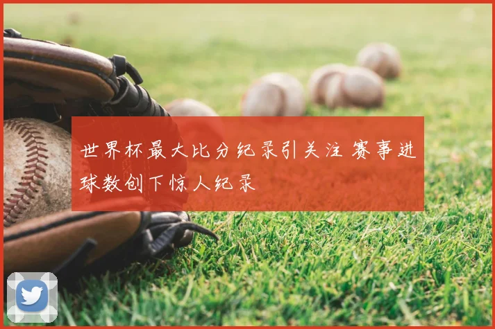 世界杯最大比分纪录引关注 赛事进球数创下惊人纪录