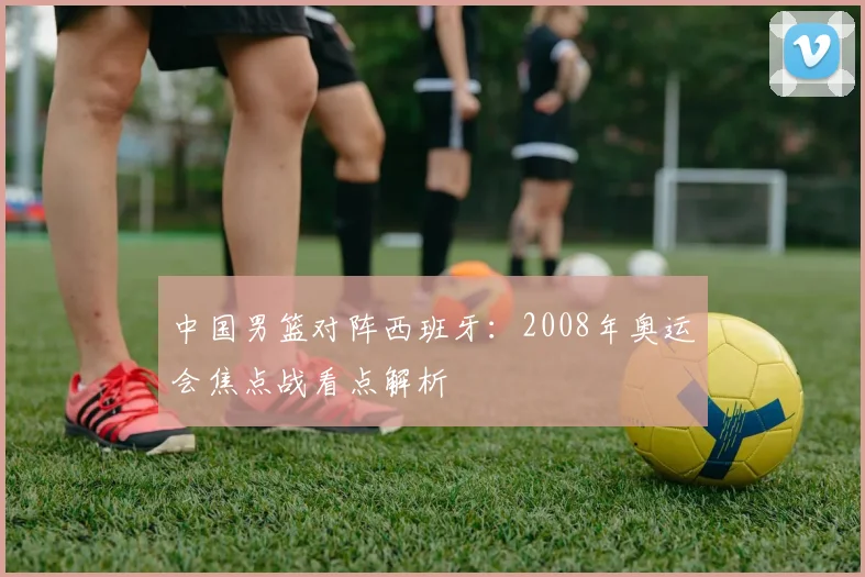 中国男篮对阵西班牙：2008年奥运会焦点战看点解析