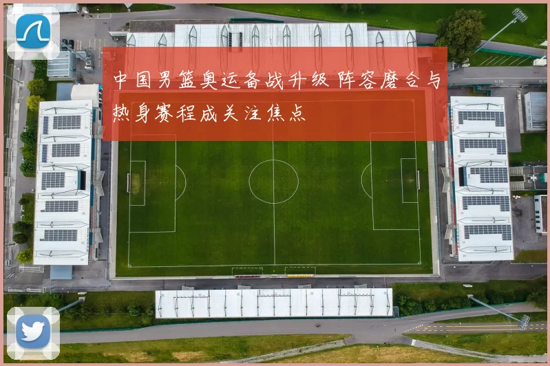 中国男篮奥运备战升级 阵容磨合与热身赛程成关注焦点