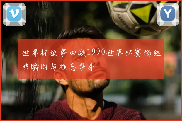 世界杯故事回顾1990世界杯赛场经典瞬间与难忘争夺