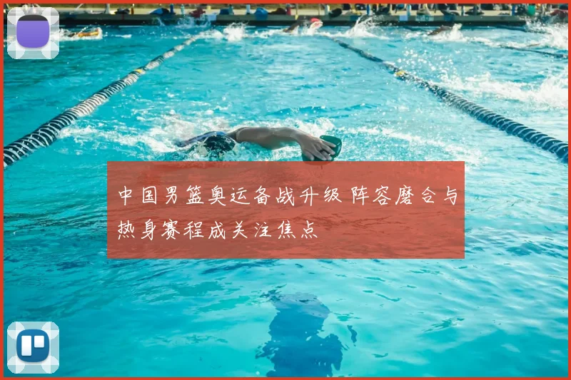 中国男篮奥运备战升级 阵容磨合与热身赛程成关注焦点
